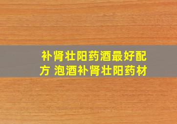 补肾壮阳药酒最好配方 泡酒补肾壮阳药材